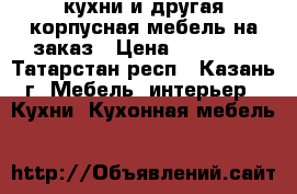 кухни и другая корпусная мебель на заказ › Цена ­ 25 000 - Татарстан респ., Казань г. Мебель, интерьер » Кухни. Кухонная мебель   